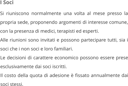 I Soci Si riuniscono normalmente una volta al mese presso la propria sede, proponendo argomenti di interesse comune, con la presenza di medici, terapisti ed esperti. Alle riunioni sono invitati e possono partecipare tutti, sia i soci che i non soci e loro familiari. Le decisioni di carattere economico possono essere prese esclusivamente dai soci iscritti. Il costo della quota di adesione è fissato annualmente dai soci stessi.